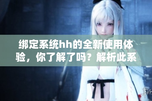 绑定系统hh的全新使用体验，你了解了吗？解析此系统的优势与功能。