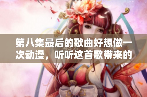第八集最后的歌曲好想做一次动漫，听听这首歌带来的感动吧