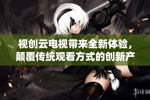 视创云电视带来全新体验，颠覆传统观看方式的创新产品。