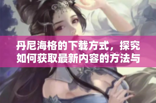 丹尼海格的下载方式，探究如何获取最新内容的方法与技巧