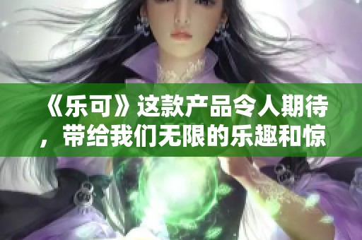 《乐可》这款产品令人期待，带给我们无限的乐趣和惊喜