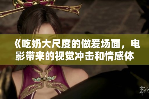 《吃奶大尺度的做爰场面，电影带来的视觉冲击和情感体验》