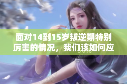 面对14到15岁叛逆期特别厉害的情况，我们该如何应对呢