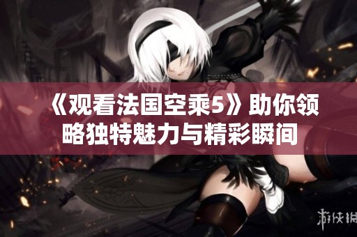 《观看法国空乘5》助你领略独特魅力与精彩瞬间