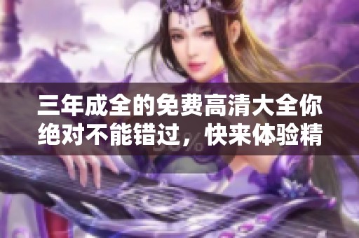 三年成全的免费高清大全你绝对不能错过，快来体验精彩内容吧