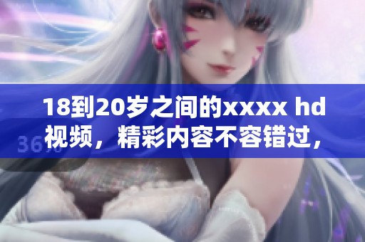 18到20岁之间的xxxx hd视频，精彩内容不容错过，请尽情观看！