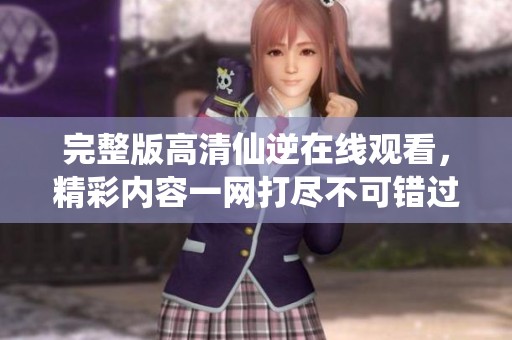 完整版高清仙逆在线观看，精彩内容一网打尽不可错过