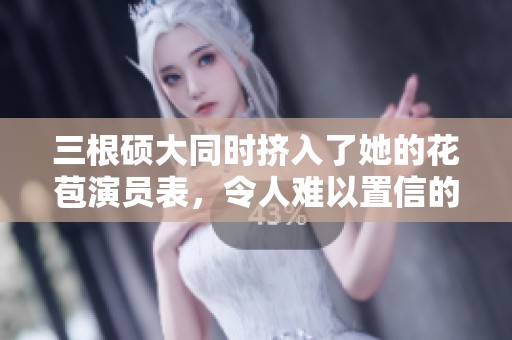 三根硕大同时挤入了她的花苞演员表，令人难以置信的剧情发展