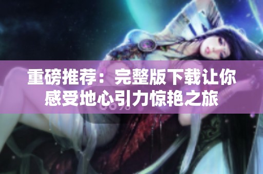 重磅推荐：完整版下载让你感受地心引力惊艳之旅