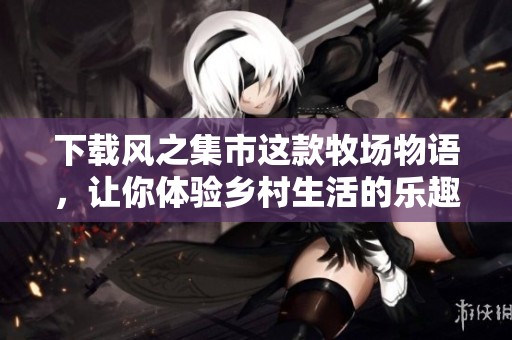 下载风之集市这款牧场物语，让你体验乡村生活的乐趣