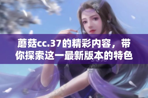 蘑菇cc.37的精彩内容，带你探索这一最新版本的特色与变化