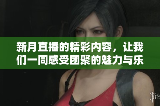 新月直播的精彩内容，让我们一同感受团聚的魅力与乐趣