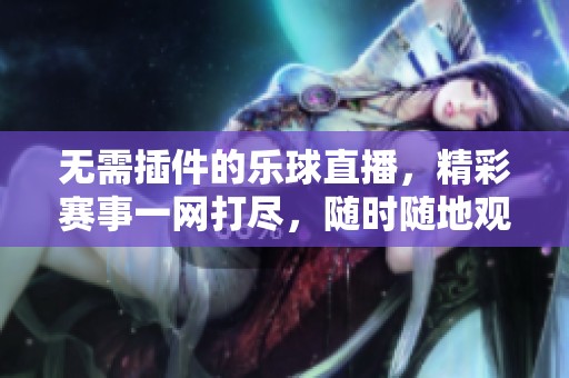 无需插件的乐球直播，精彩赛事一网打尽，随时随地观看直播内容