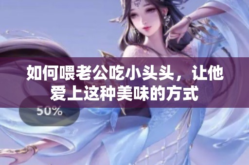 如何喂老公吃小头头，让他爱上这种美味的方式