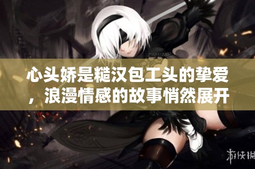 心头娇是糙汉包工头的挚爱，浪漫情感的故事悄然展开