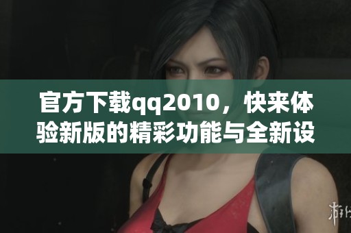 官方下载qq2010，快来体验新版的精彩功能与全新设计！