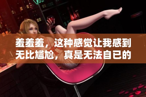 羞羞羞，这种感觉让我感到无比尴尬，真是无法自已的瞬间