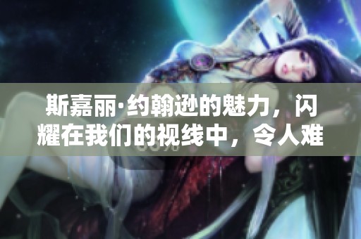 斯嘉丽·约翰逊的魅力，闪耀在我们的视线中，令人难以忘怀