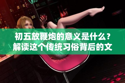 初五放鞭炮的意义是什么？解读这个传统习俗背后的文化含义