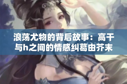 浪荡尤物的背后故事：高干与h之间的情感纠葛由芥末三三倾情呈现
