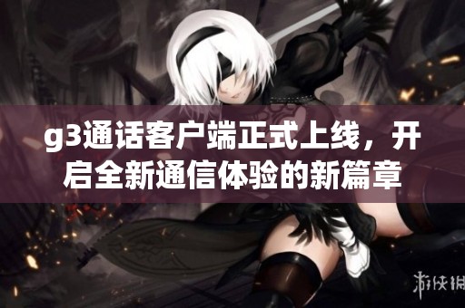 g3通话客户端正式上线，开启全新通信体验的新篇章