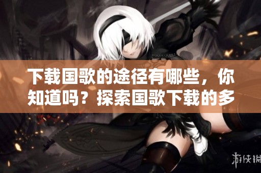 下载国歌的途径有哪些，你知道吗？探索国歌下载的多种方式！