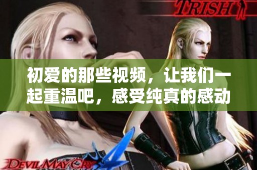 初爱的那些视频，让我们一起重温吧，感受纯真的感动与回忆