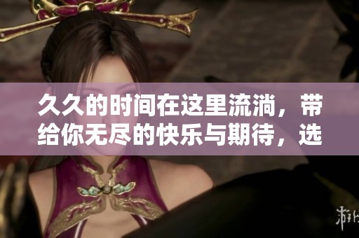**的时间在这里流淌，带给你无尽的快乐与期待，选择你想要的体验。