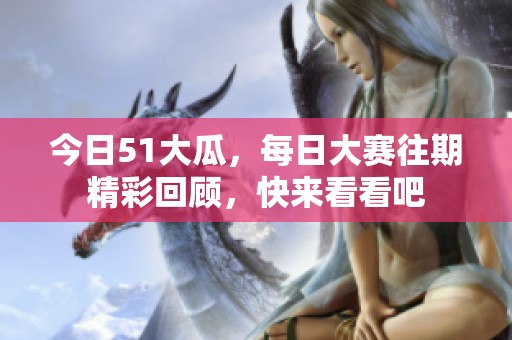 今日51大瓜，每日大赛往期精彩回顾，快来看看吧