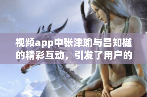 视频app中张津瑜与吕知樾的精彩互动，引发了用户的热烈讨论