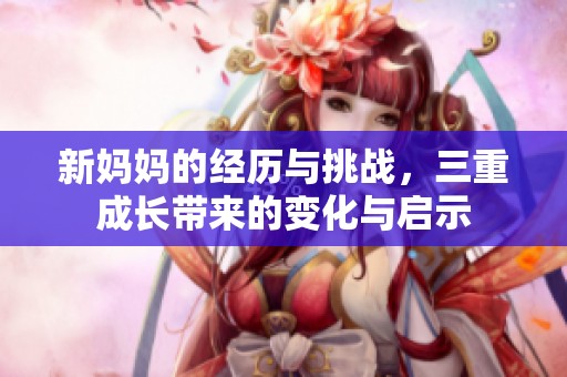 新妈妈的经历与挑战，三重成长带来的变化与启示