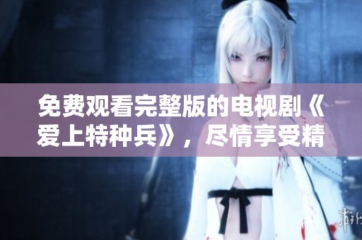 免费观看完整版的电视剧《爱上特种兵》，尽情享受精彩剧情吧！