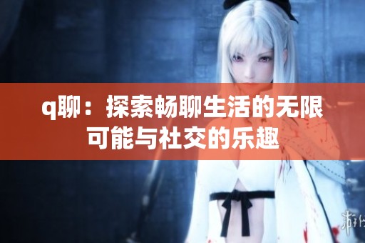 q聊：探索畅聊生活的无限可能与社交的乐趣