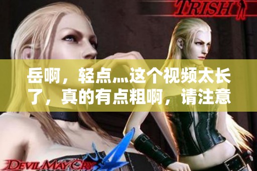 岳啊，轻点灬这个视频太长了，真的有点粗啊，请注意尺度太大了
