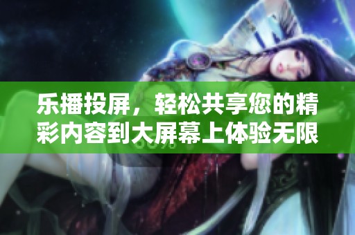 乐播投屏，轻松共享您的精彩内容到大屏幕上体验无限乐趣