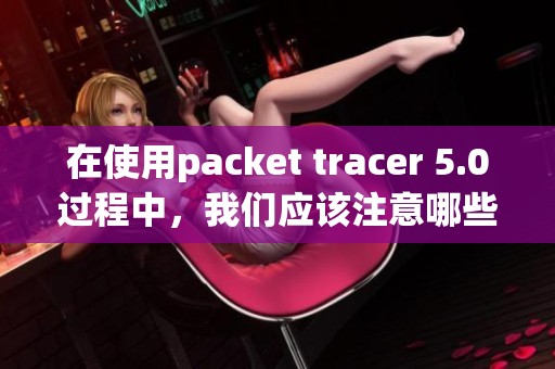 在使用packet tracer 5.0过程中，我们应该注意哪些重要的问题和技巧呢