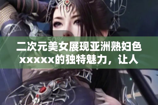 二次元美女展现亚洲**色xxxxx的独特魅力，让人难以抵挡的视觉盛宴