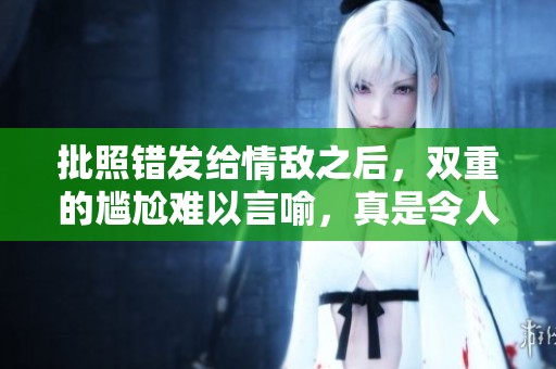 批照错发给情敌之后，双重的尴尬难以言喻，真是令人无奈的事情