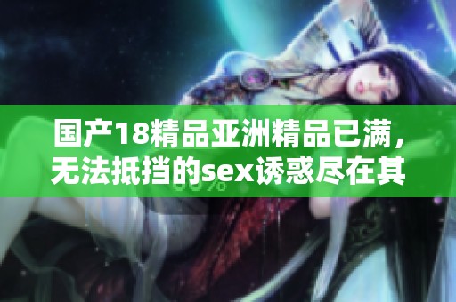 国产18精品亚洲精品已满，无法抵挡的sex诱惑尽在其中