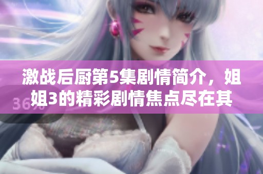 激战后厨第5集剧情简介，姐姐3的精彩剧情焦点尽在其中