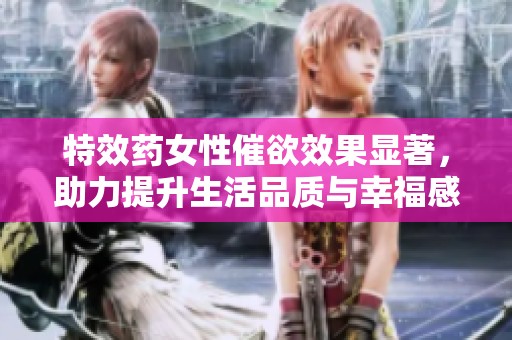 特效药女性催欲效果显著，助力提升生活品质与幸福感