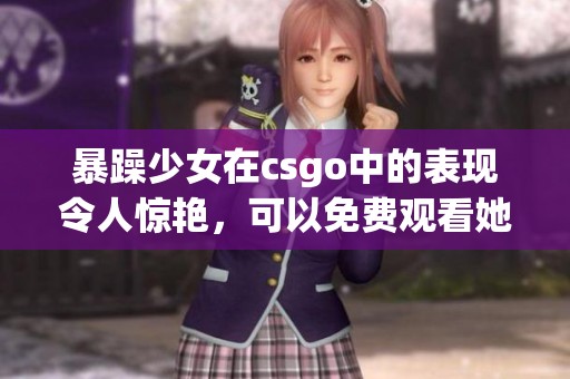 暴躁少女在csgo中的表现令人惊艳，可以免费观看她的精彩瞬间