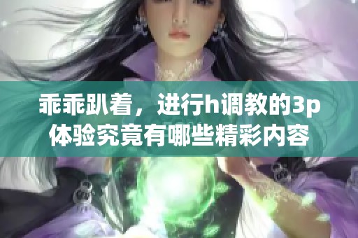 乖乖趴着，进行h调教的3p体验究竟有哪些精彩内容