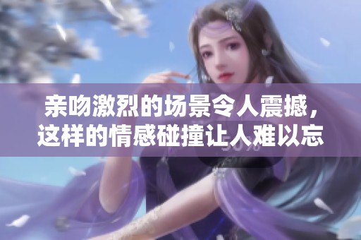 亲吻激烈的场景令人震撼，这样的情感碰撞让人难以忘怀