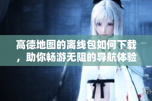 高德地图的离线包如何下载，助你畅游无阻的导航体验