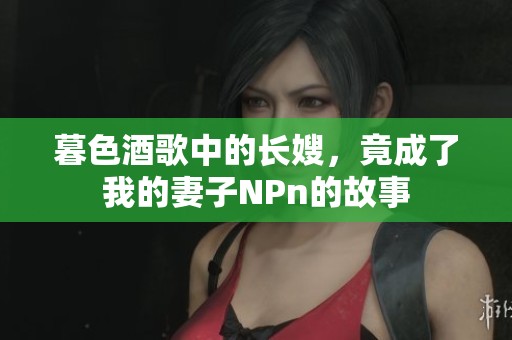 暮色酒歌中的长嫂，竟成了我的妻子NPn的故事