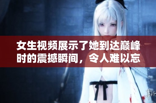 女生视频展示了她到达巅峰时的震撼瞬间，令人难以忘怀