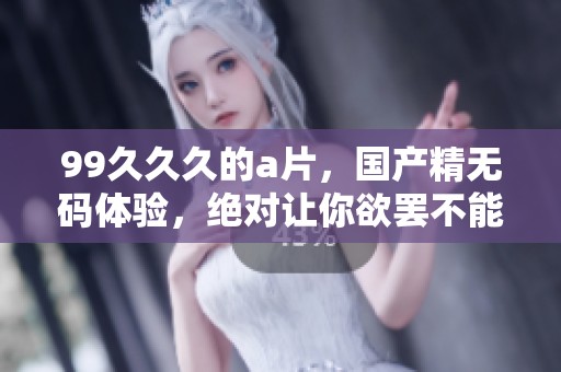 99**久的**，国产精**体验，绝对让你欲罢不能！