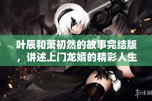 叶辰和萧初然的故事完结版，讲述上门龙婿的精彩人生经历