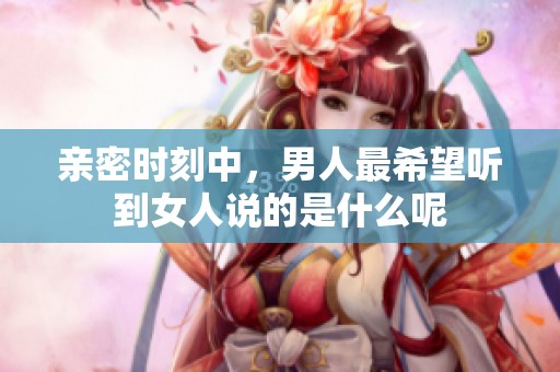 亲密时刻中，男人最希望听到女人说的是什么呢